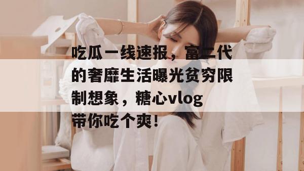 吃瓜一线速报,富二代的奢靡生活曝光贫穷限制想象,糖心vlog带你吃个爽! 吃瓜一线速报,富二代的奢靡生活曝光贫穷限制想象,糖心vlog带你吃个爽!