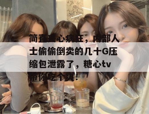 简直丧心病狂，内部人士偷偷倒卖的几十G压缩包泄露了，糖心tv带你吃个爽！